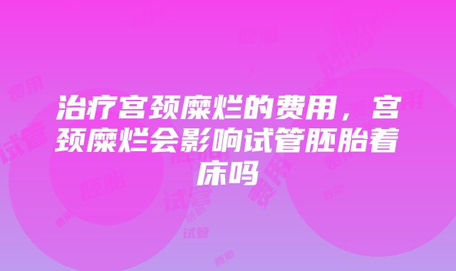 治疗宫颈糜烂的费用，宫颈糜烂会影响试管胚胎着床吗