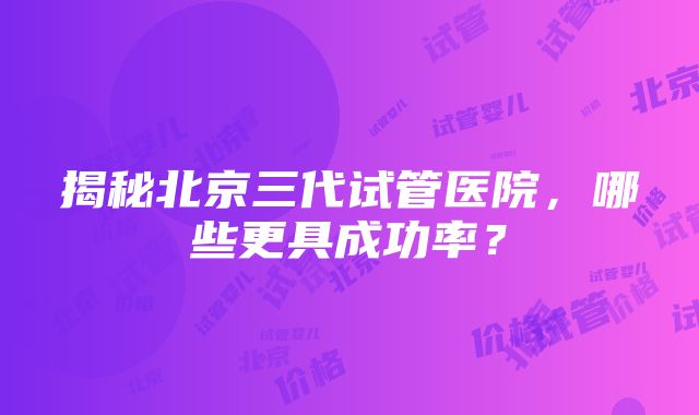 揭秘北京三代试管医院，哪些更具成功率？