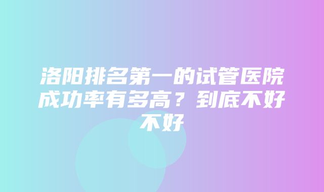 洛阳排名第一的试管医院成功率有多高？到底不好不好