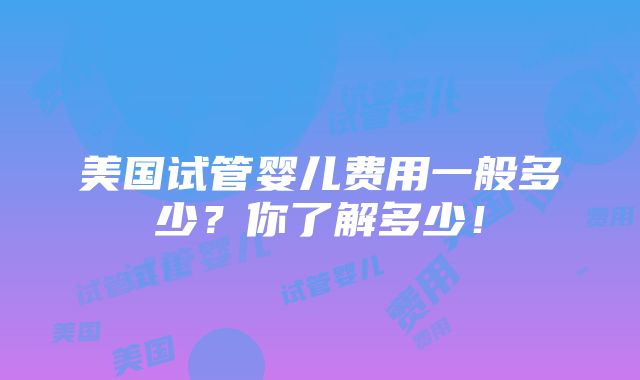 美国试管婴儿费用一般多少？你了解多少！