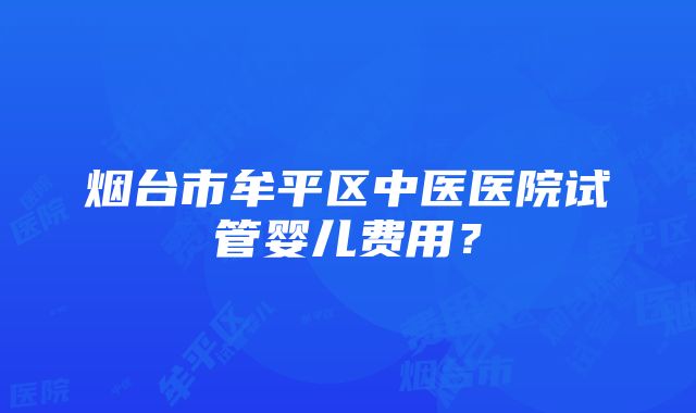 烟台市牟平区中医医院试管婴儿费用？