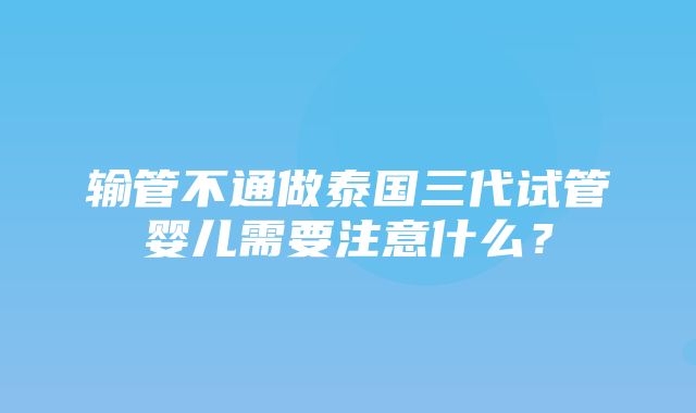 输管不通做泰国三代试管婴儿需要注意什么？