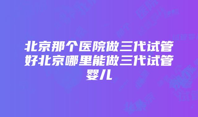 北京那个医院做三代试管好北京哪里能做三代试管婴儿