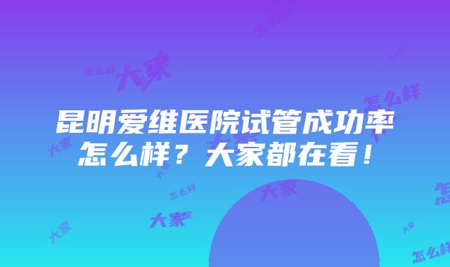 昆明爱维医院试管成功率怎么样？大家都在看！