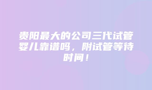 贵阳最大的公司三代试管婴儿靠谱吗，附试管等待时间！