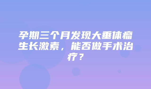 孕期三个月发现大垂体瘤生长激素，能否做手术治疗？