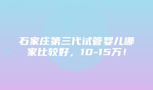 石家庄第三代试管婴儿哪家比较好，10-15万！