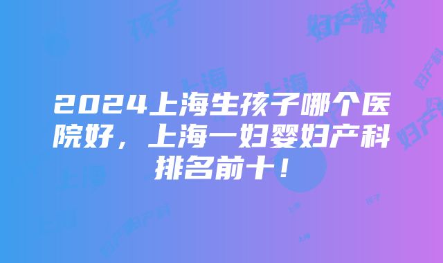 2024上海生孩子哪个医院好，上海一妇婴妇产科排名前十！