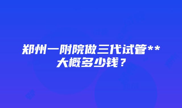 郑州一附院做三代试管**大概多少钱？