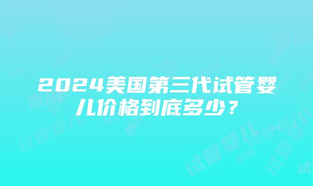 2024美国第三代试管婴儿价格到底多少？