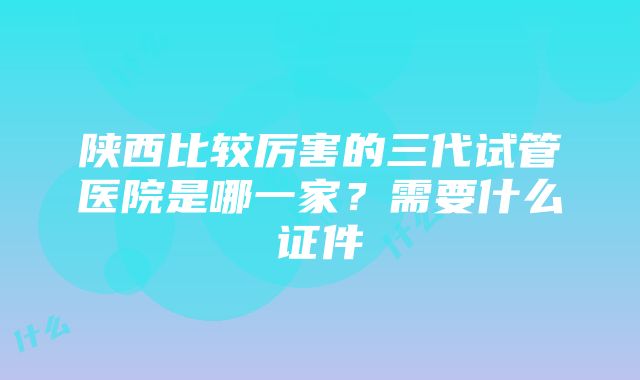 陕西比较厉害的三代试管医院是哪一家？需要什么证件