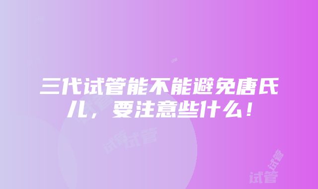 三代试管能不能避免唐氏儿，要注意些什么！