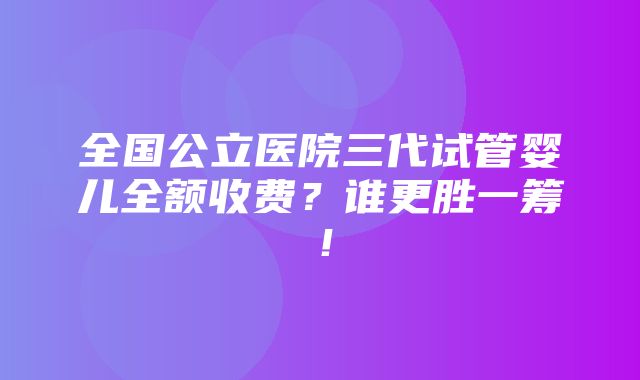 全国公立医院三代试管婴儿全额收费？谁更胜一筹！