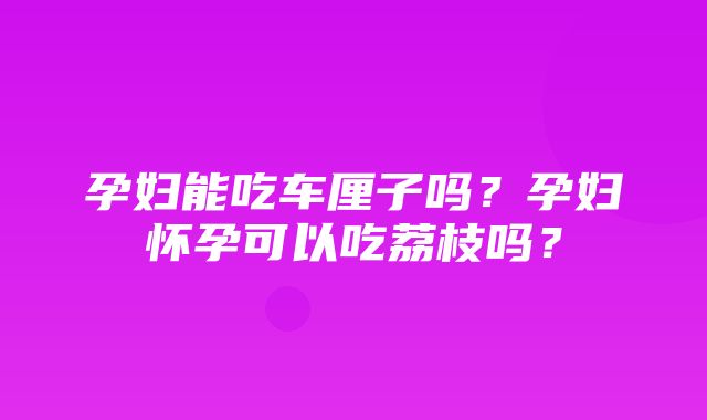 孕妇能吃车厘子吗？孕妇怀孕可以吃荔枝吗？