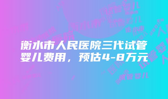 衡水市人民医院三代试管婴儿费用，预估4-8万元