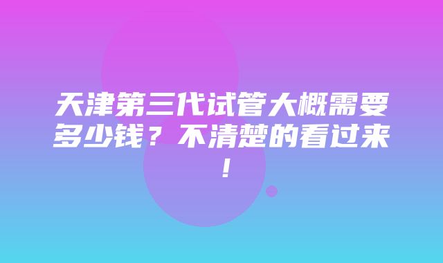 天津第三代试管大概需要多少钱？不清楚的看过来！