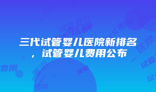 三代试管婴儿医院新排名，试管婴儿费用公布