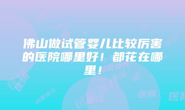 佛山做试管婴儿比较厉害的医院哪里好！都花在哪里！