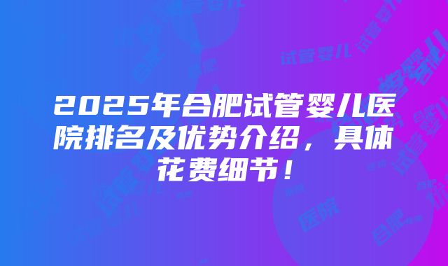 2025年合肥试管婴儿医院排名及优势介绍，具体花费细节！