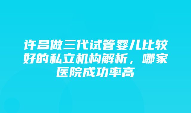 许昌做三代试管婴儿比较好的私立机构解析，哪家医院成功率高