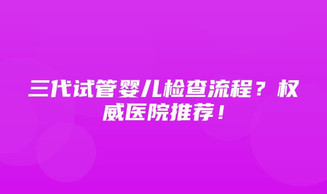 三代试管婴儿检查流程？权威医院推荐！