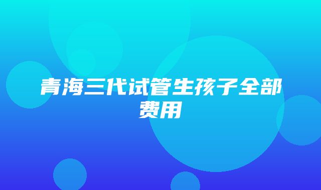 青海三代试管生孩子全部费用