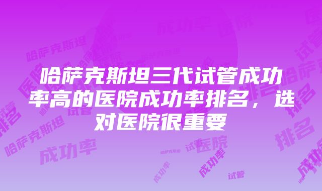 哈萨克斯坦三代试管成功率高的医院成功率排名，选对医院很重要