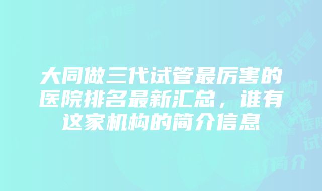 大同做三代试管最厉害的医院排名最新汇总，谁有这家机构的简介信息