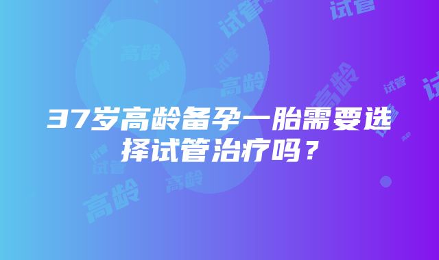 37岁高龄备孕一胎需要选择试管治疗吗？