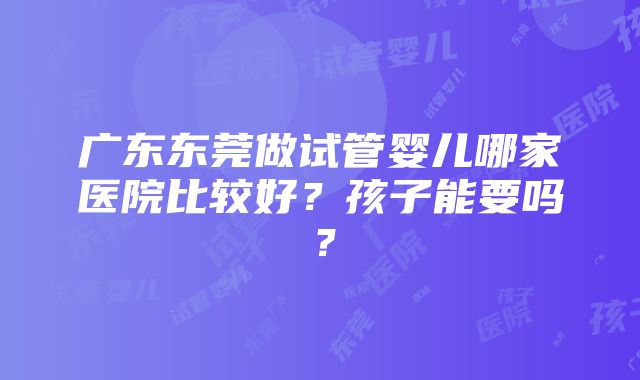 广东东莞做试管婴儿哪家医院比较好？孩子能要吗？