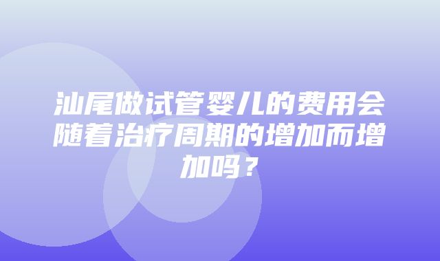 汕尾做试管婴儿的费用会随着治疗周期的增加而增加吗？