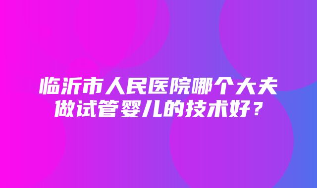 临沂市人民医院哪个大夫做试管婴儿的技术好？