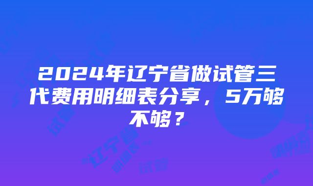 2024年辽宁省做试管三代费用明细表分享，5万够不够？