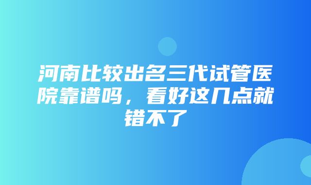 河南比较出名三代试管医院靠谱吗，看好这几点就错不了