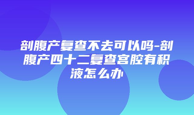 剖腹产复查不去可以吗-剖腹产四十二复查宫腔有积液怎么办