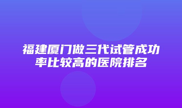 福建厦门做三代试管成功率比较高的医院排名