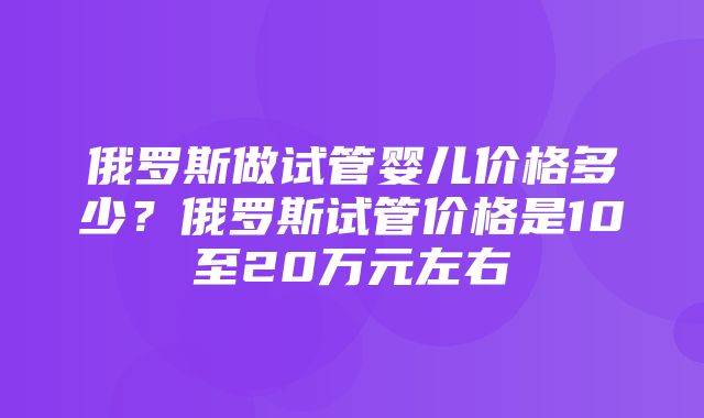 俄罗斯做试管婴儿价格多少？俄罗斯试管价格是10至20万元左右