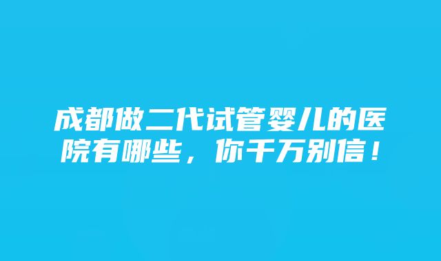 成都做二代试管婴儿的医院有哪些，你千万别信！