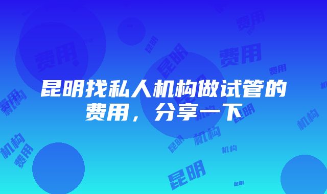 昆明找私人机构做试管的费用，分享一下