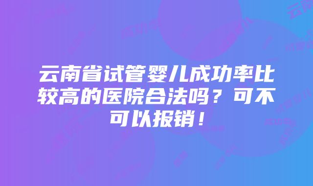 云南省试管婴儿成功率比较高的医院合法吗？可不可以报销！