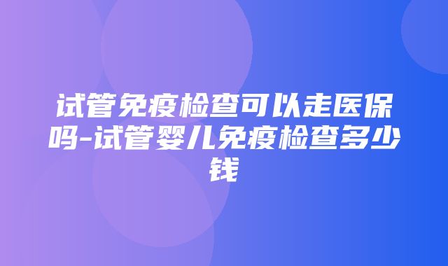 试管免疫检查可以走医保吗-试管婴儿免疫检查多少钱