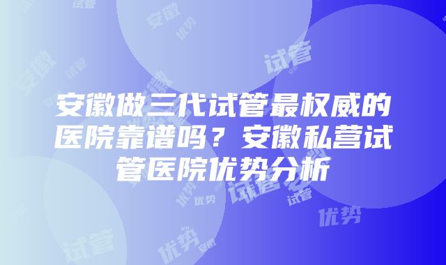 安徽做三代试管最权威的医院靠谱吗？安徽私营试管医院优势分析