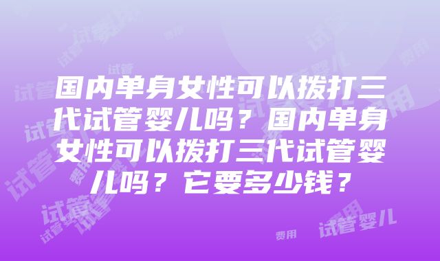 国内单身女性可以拨打三代试管婴儿吗？国内单身女性可以拨打三代试管婴儿吗？它要多少钱？