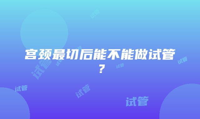 宫颈最切后能不能做试管？