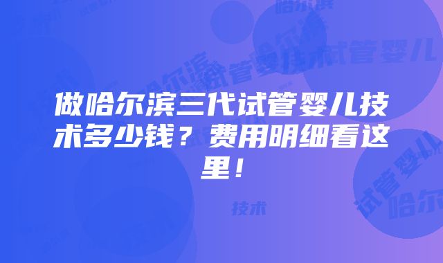 做哈尔滨三代试管婴儿技术多少钱？费用明细看这里！