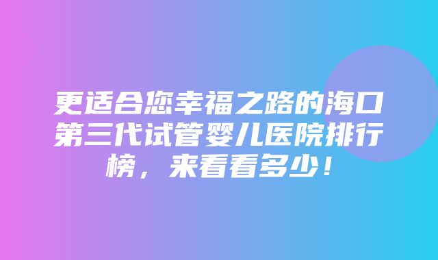 更适合您幸福之路的海口第三代试管婴儿医院排行榜，来看看多少！