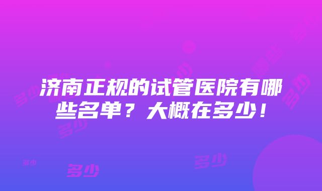 济南正规的试管医院有哪些名单？大概在多少！