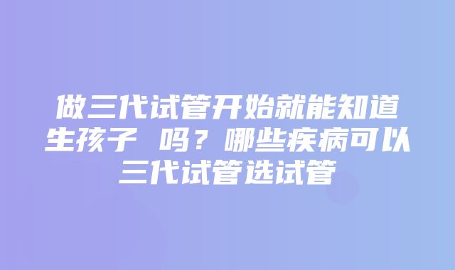 做三代试管开始就能知道生孩子 吗？哪些疾病可以三代试管选试管