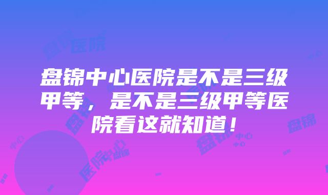 盘锦中心医院是不是三级甲等，是不是三级甲等医院看这就知道！