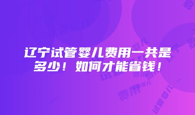 辽宁试管婴儿费用一共是多少！如何才能省钱！